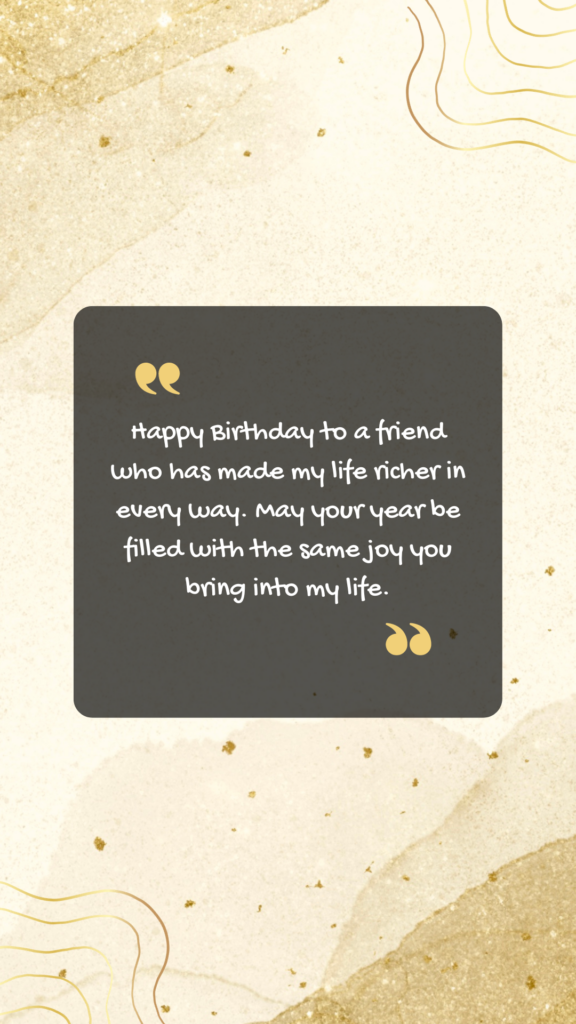 Happy Birthday to a friend who has made my life richer in every way. May your year be filled with the same joy you bring into my life.